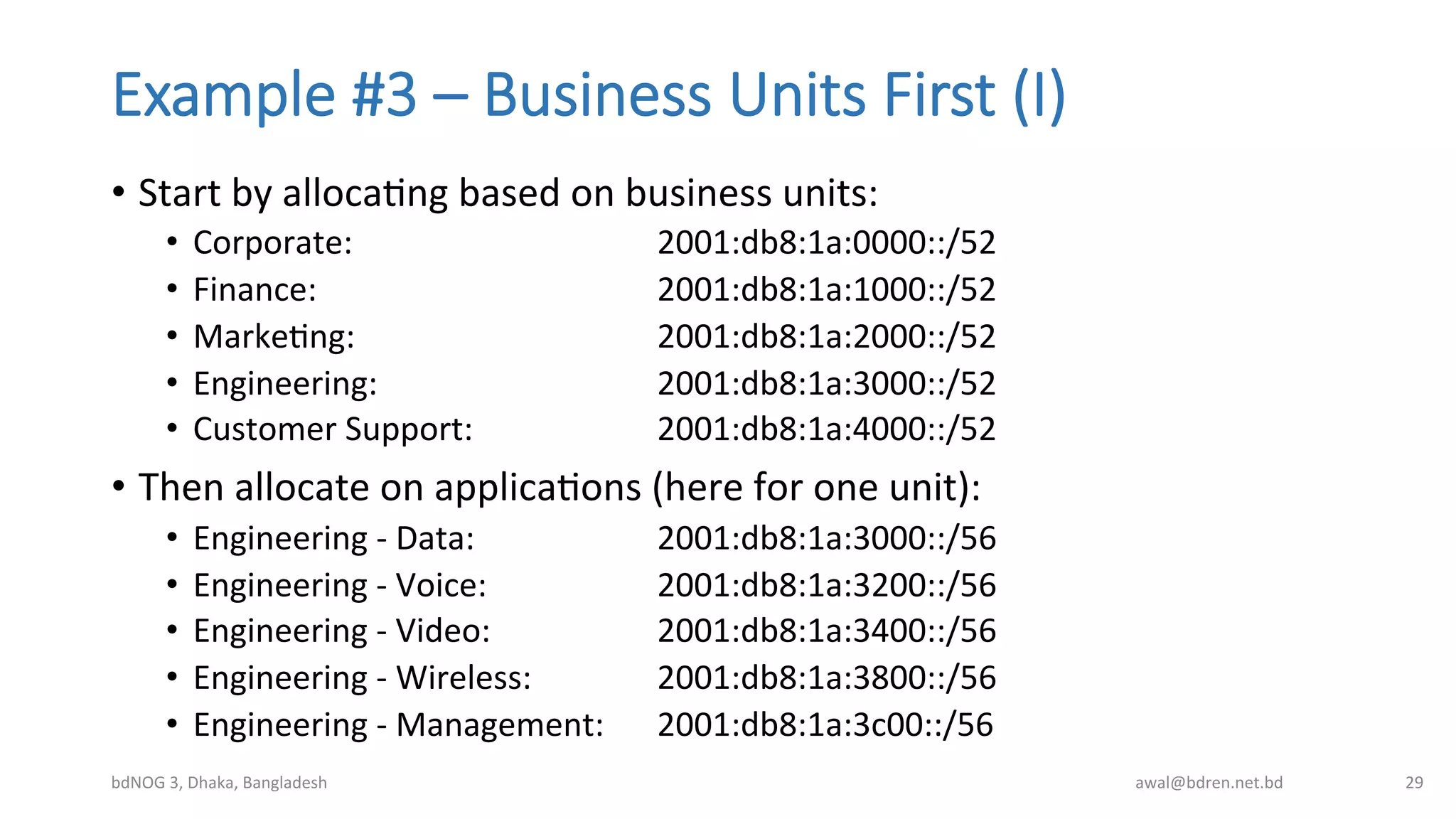 Example  #3  –  Business  Units  First  (I)
•  Start	
  by	
  allocaBng	
  based	
  on	
  business	
  units:	
  
•  Corporate:	
   	
   	
   	
  2001:db8:1a:0000::/52	
  
•  Finance:	
  	
   	
   	
   	
  2001:db8:1a:1000::/52	
  
•  MarkeBng:	
   	
   	
   	
  2001:db8:1a:2000::/52	
  
•  Engineering:	
   	
   	
   	
  2001:db8:1a:3000::/52	
  
•  Customer	
  Support:	
   	
   	
  2001:db8:1a:4000::/52	
  
•  Then	
  allocate	
  on	
  applicaBons	
  (here	
  for	
  one	
  unit):	
  
•  Engineering	
  -­‐	
  Data:	
   	
   	
  2001:db8:1a:3000::/56	
  
•  Engineering	
  -­‐	
  Voice:	
   	
   	
  2001:db8:1a:3200::/56	
  
•  Engineering	
  -­‐	
  Video:	
   	
   	
  2001:db8:1a:3400::/56	
  
•  Engineering	
  -­‐	
  Wireless:	
  	
   	
  2001:db8:1a:3800::/56	
  
•  Engineering	
  -­‐	
  Management: 	
  2001:db8:1a:3c00::/56	
  
bdNOG	
  3,	
  Dhaka,	
  Bangladesh	
   awal@bdren.net.bd	
   29	
  
 