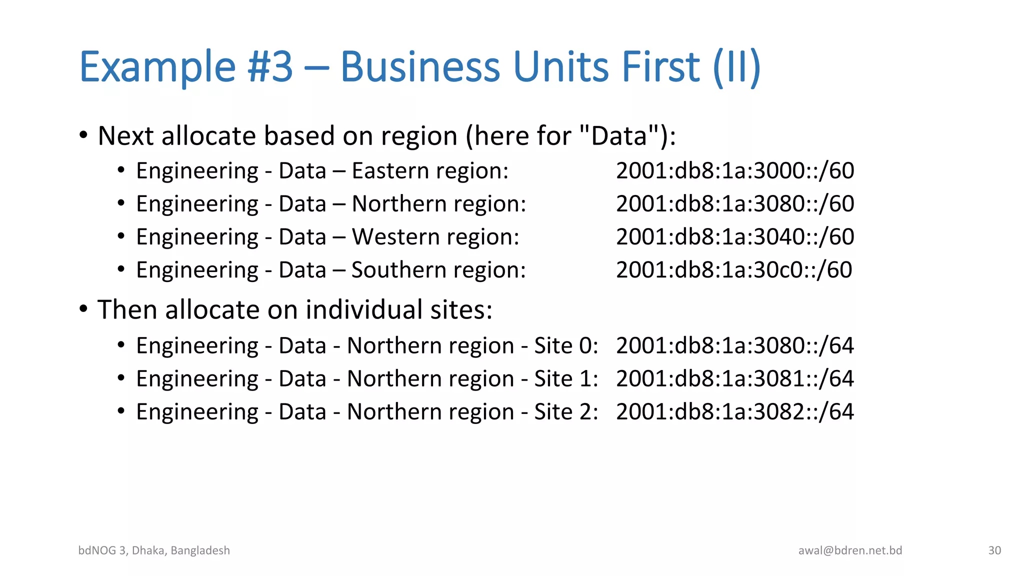 Example  #3  –  Business  Units  First  (II)
•  Next	
  allocate	
  based	
  on	
  region	
  (here	
  for	
  "Data"):	
  
•  Engineering	
  -­‐	
  Data	
  –	
  Eastern	
  region:	
   	
   	
  2001:db8:1a:3000::/60	
  
•  Engineering	
  -­‐	
  Data	
  –	
  Northern	
  region:	
  	
   	
  2001:db8:1a:3080::/60	
  
•  Engineering	
  -­‐	
  Data	
  –	
  Western	
  region:	
   	
   	
  2001:db8:1a:3040::/60	
  
•  Engineering	
  -­‐	
  Data	
  –	
  Southern	
  region:	
  	
   	
  2001:db8:1a:30c0::/60	
  
•  Then	
  allocate	
  on	
  individual	
  sites:	
  
•  Engineering	
  -­‐	
  Data	
  -­‐	
  Northern	
  region	
  -­‐	
  Site	
  0:	
   	
  2001:db8:1a:3080::/64	
  
•  Engineering	
  -­‐	
  Data	
  -­‐	
  Northern	
  region	
  -­‐	
  Site	
  1:	
   	
  2001:db8:1a:3081::/64	
  
•  Engineering	
  -­‐	
  Data	
  -­‐	
  Northern	
  region	
  -­‐	
  Site	
  2: 	
  2001:db8:1a:3082::/64	
  
bdNOG	
  3,	
  Dhaka,	
  Bangladesh	
   awal@bdren.net.bd	
   30	
  
 