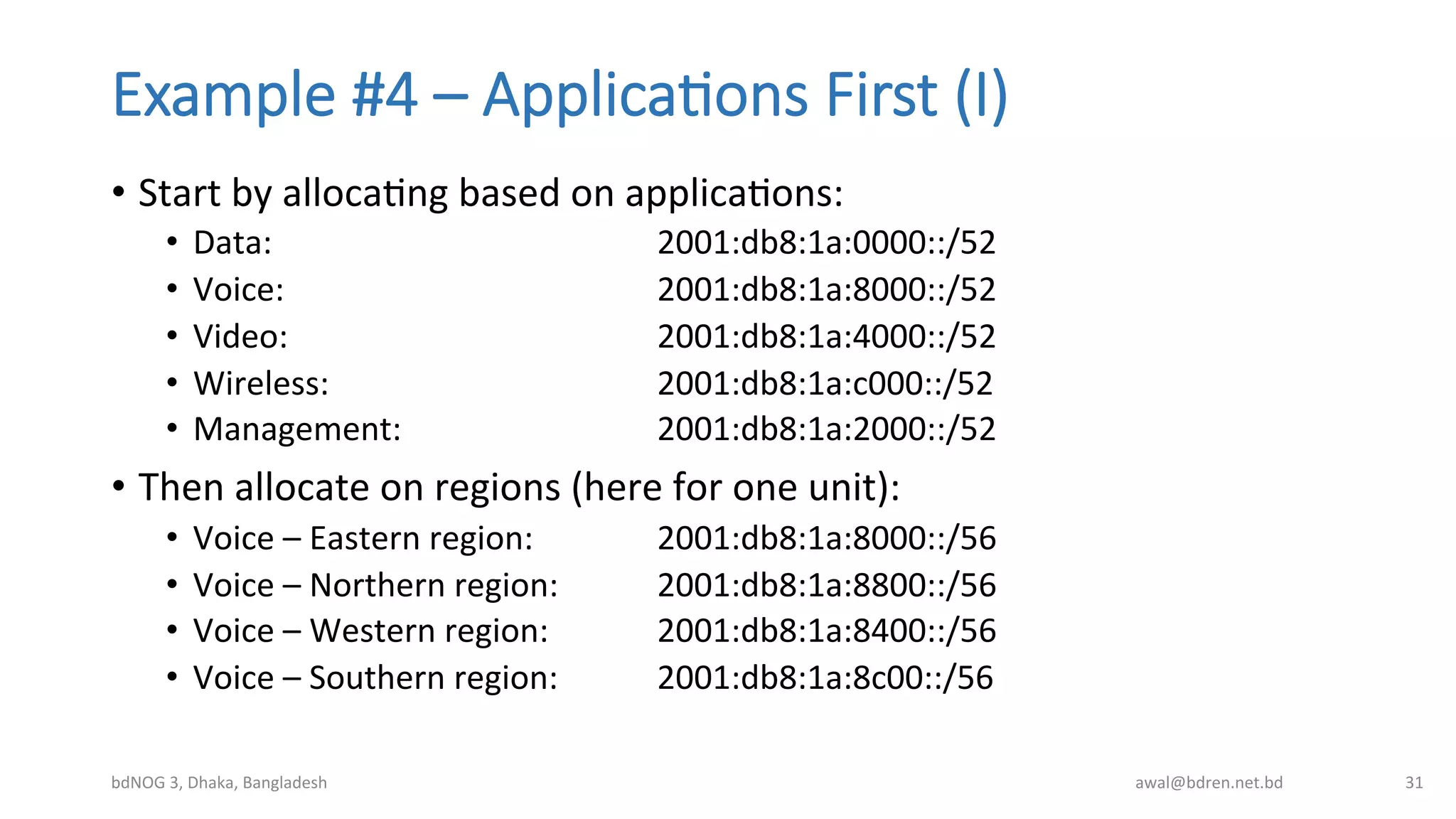 Example  #4  –  Applica;ons  First  (I)
•  Start	
  by	
  allocaBng	
  based	
  on	
  applicaBons:	
  
•  Data:	
   	
   	
   	
   	
  2001:db8:1a:0000::/52	
  
•  Voice:	
   	
   	
   	
   	
  2001:db8:1a:8000::/52	
  
•  Video:	
   	
   	
   	
   	
  2001:db8:1a:4000::/52	
  
•  Wireless:	
   	
   	
   	
  2001:db8:1a:c000::/52	
  
•  Management:	
   	
   	
   	
  2001:db8:1a:2000::/52	
  
•  Then	
  allocate	
  on	
  regions	
  (here	
  for	
  one	
  unit):	
  
•  Voice	
  –	
  Eastern	
  region:	
  	
   	
  2001:db8:1a:8000::/56	
  
•  Voice	
  –	
  Northern	
  region:	
   	
  2001:db8:1a:8800::/56	
  
•  Voice	
  –	
  Western	
  region:	
   	
  2001:db8:1a:8400::/56	
  
•  Voice	
  –	
  Southern	
  region: 	
  2001:db8:1a:8c00::/56	
  
bdNOG	
  3,	
  Dhaka,	
  Bangladesh	
   awal@bdren.net.bd	
   31	
  
 