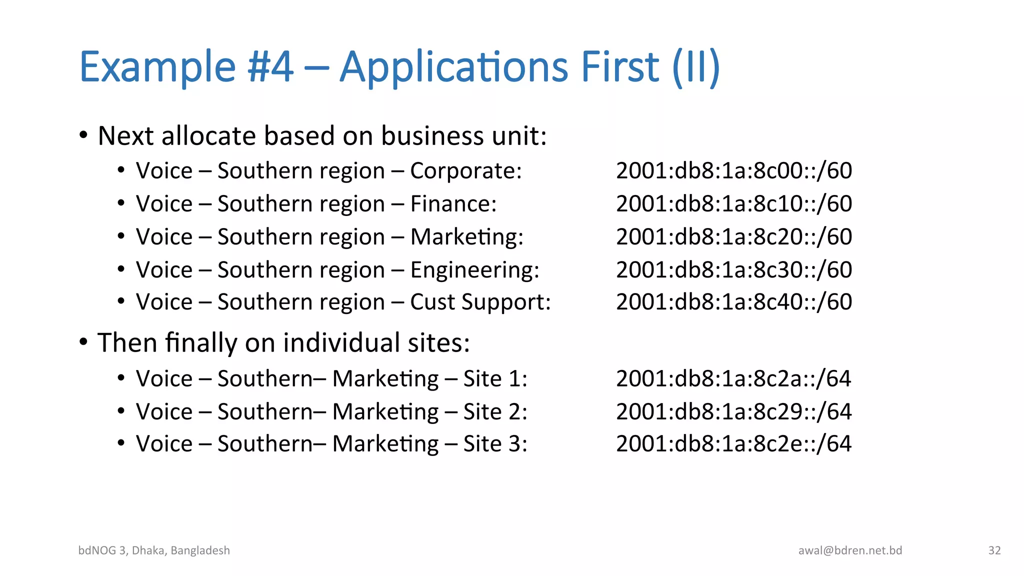 Example  #4  –  Applica;ons  First  (II)
•  Next	
  allocate	
  based	
  on	
  business	
  unit:	
  
•  Voice	
  –	
  Southern	
  region	
  –	
  Corporate:	
   	
   	
  2001:db8:1a:8c00::/60	
  
•  Voice	
  –	
  Southern	
  region	
  –	
  Finance:	
   	
   	
  2001:db8:1a:8c10::/60	
  
•  Voice	
  –	
  Southern	
  region	
  –	
  MarkeBng:	
  	
   	
  2001:db8:1a:8c20::/60	
  
•  Voice	
  –	
  Southern	
  region	
  –	
  Engineering:	
   	
  2001:db8:1a:8c30::/60	
  
•  Voice	
  –	
  Southern	
  region	
  –	
  Cust	
  Support: 	
  2001:db8:1a:8c40::/60	
  
•  Then	
  ﬁnally	
  on	
  individual	
  sites:	
  
•  Voice	
  –	
  Southern–	
  MarkeBng	
  –	
  Site	
  1:	
  	
   	
  2001:db8:1a:8c2a::/64	
  
•  Voice	
  –	
  Southern–	
  MarkeBng	
  –	
  Site	
  2: 	
   	
  2001:db8:1a:8c29::/64	
  
•  Voice	
  –	
  Southern–	
  MarkeBng	
  –	
  Site	
  3: 	
   	
  2001:db8:1a:8c2e::/64	
  
bdNOG	
  3,	
  Dhaka,	
  Bangladesh	
   awal@bdren.net.bd	
   32	
  
 