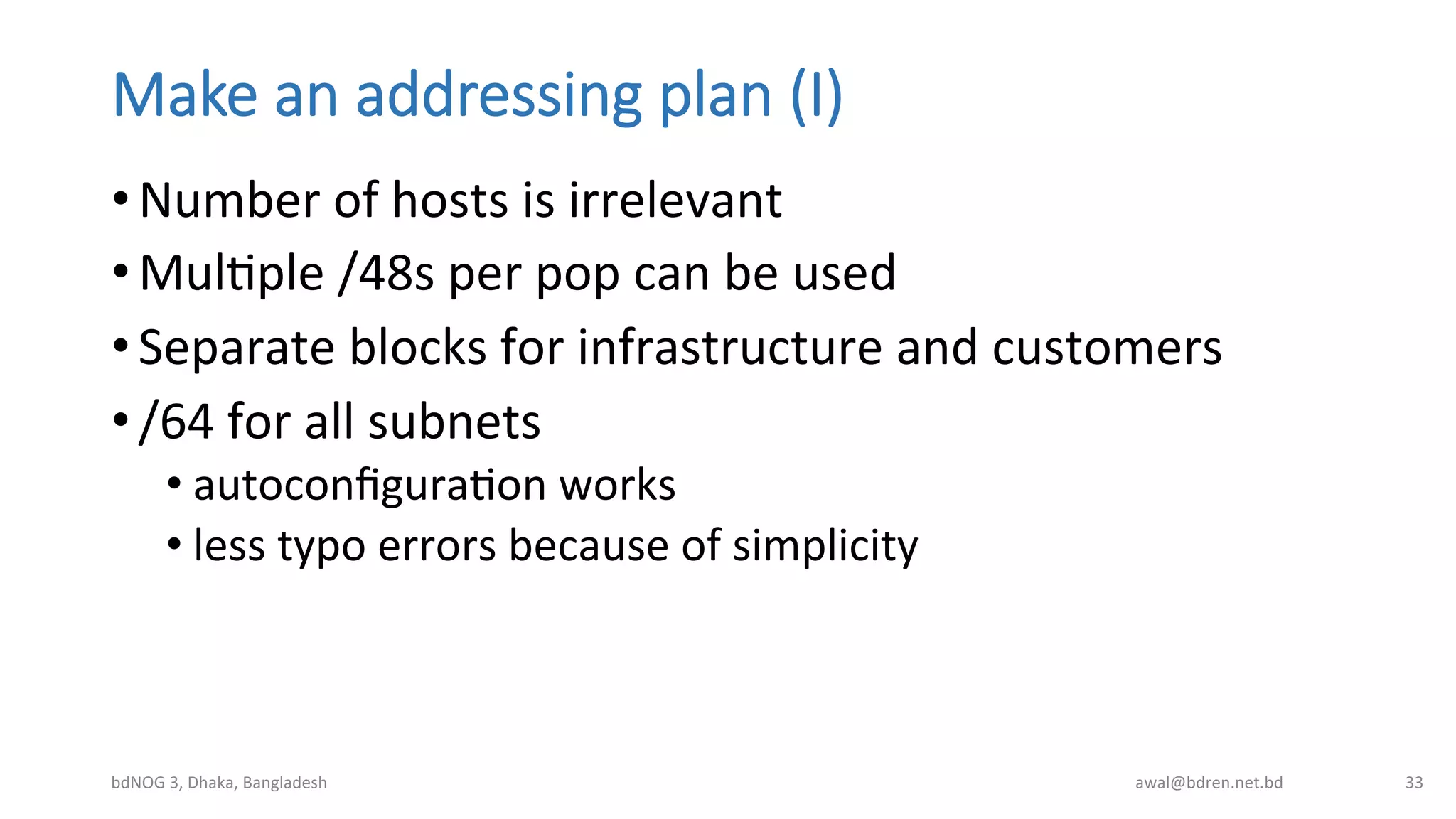Make  an  addressing  plan  (I)
• Number	
  of	
  hosts	
  is	
  irrelevant	
  
• MulBple	
  /48s	
  per	
  pop	
  can	
  be	
  used	
  
• Separate	
  blocks	
  for	
  infrastructure	
  and	
  customers	
  
• /64	
  for	
  all	
  subnets	
  
• autoconﬁguraBon	
  works	
  
• less	
  typo	
  errors	
  because	
  of	
  simplicity	
  
bdNOG	
  3,	
  Dhaka,	
  Bangladesh	
   awal@bdren.net.bd	
   33	
  
 
