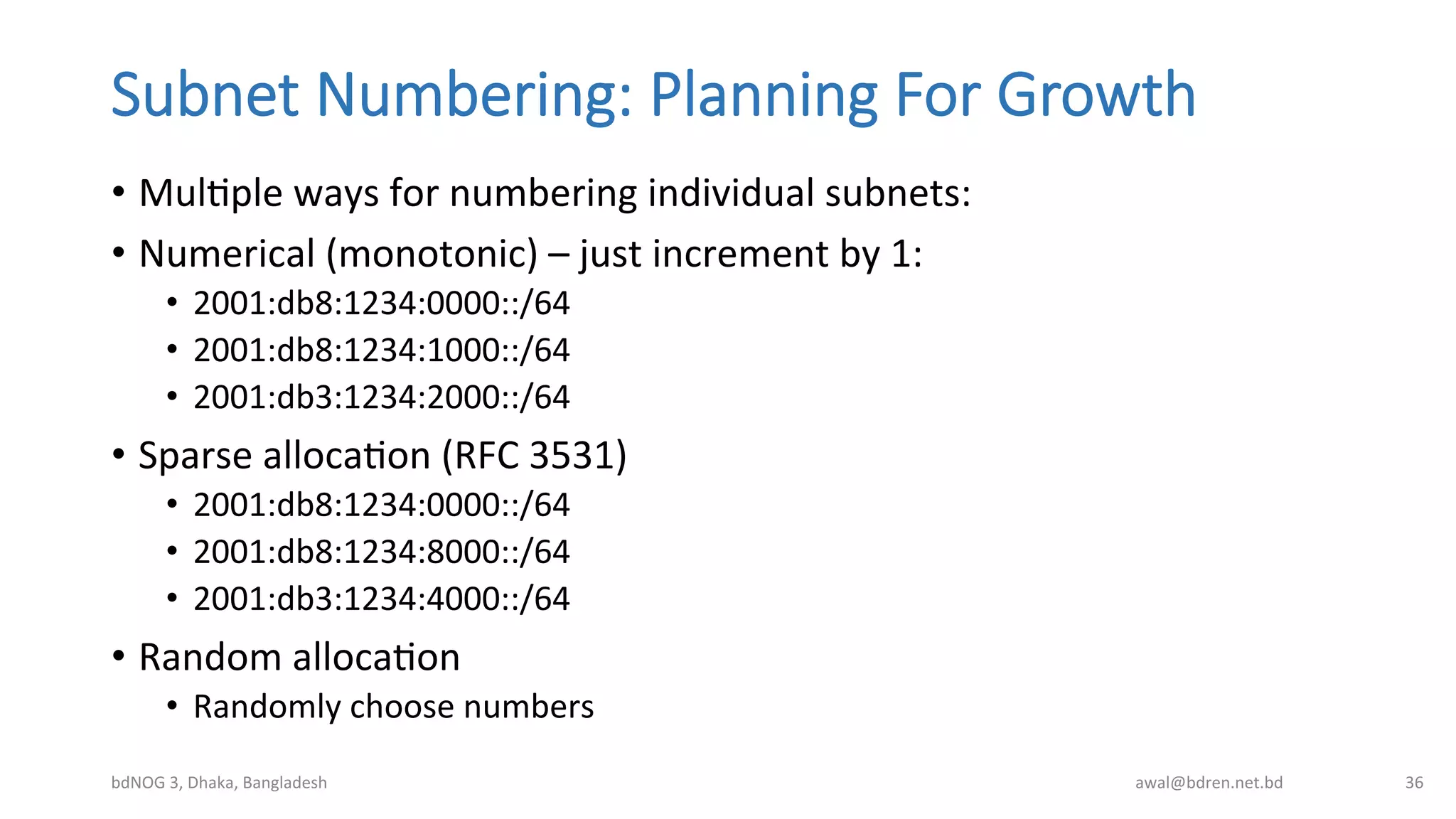 Subnet  Numbering:  Planning  For  Growth
•  MulBple	
  ways	
  for	
  numbering	
  individual	
  subnets:	
  
•  Numerical	
  (monotonic)	
  –	
  just	
  increment	
  by	
  1:	
  
•  2001:db8:1234:0000::/64	
  
•  2001:db8:1234:1000::/64	
  
•  2001:db3:1234:2000::/64	
  
•  Sparse	
  allocaBon	
  (RFC	
  3531)	
  
•  2001:db8:1234:0000::/64	
  
•  2001:db8:1234:8000::/64	
  
•  2001:db3:1234:4000::/64	
  
•  Random	
  allocaBon	
  
•  Randomly	
  choose	
  numbers	
  
bdNOG	
  3,	
  Dhaka,	
  Bangladesh	
   awal@bdren.net.bd	
   36	
  
 