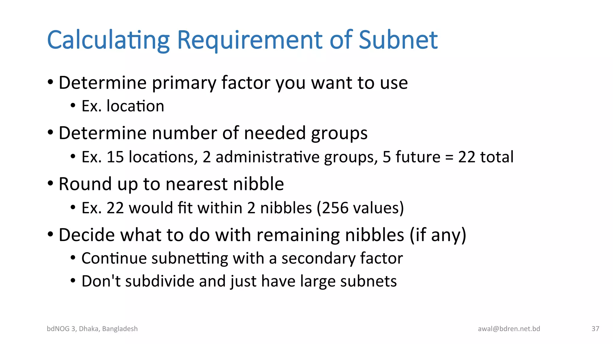 Calcula;ng  Requirement  of  Subnet
• Determine	
  primary	
  factor	
  you	
  want	
  to	
  use	
  
•  Ex.	
  locaBon	
  
• Determine	
  number	
  of	
  needed	
  groups	
  
•  Ex.	
  15	
  locaBons,	
  2	
  administraBve	
  groups,	
  5	
  future	
  =	
  22	
  total	
  
• Round	
  up	
  to	
  nearest	
  nibble	
  
•  Ex.	
  22	
  would	
  ﬁt	
  within	
  2	
  nibbles	
  (256	
  values)	
  
• Decide	
  what	
  to	
  do	
  with	
  remaining	
  nibbles	
  (if	
  any)	
  
•  ConBnue	
  subnebng	
  with	
  a	
  secondary	
  factor	
  
•  Don't	
  subdivide	
  and	
  just	
  have	
  large	
  subnets	
  
bdNOG	
  3,	
  Dhaka,	
  Bangladesh	
   awal@bdren.net.bd	
   37	
  
 