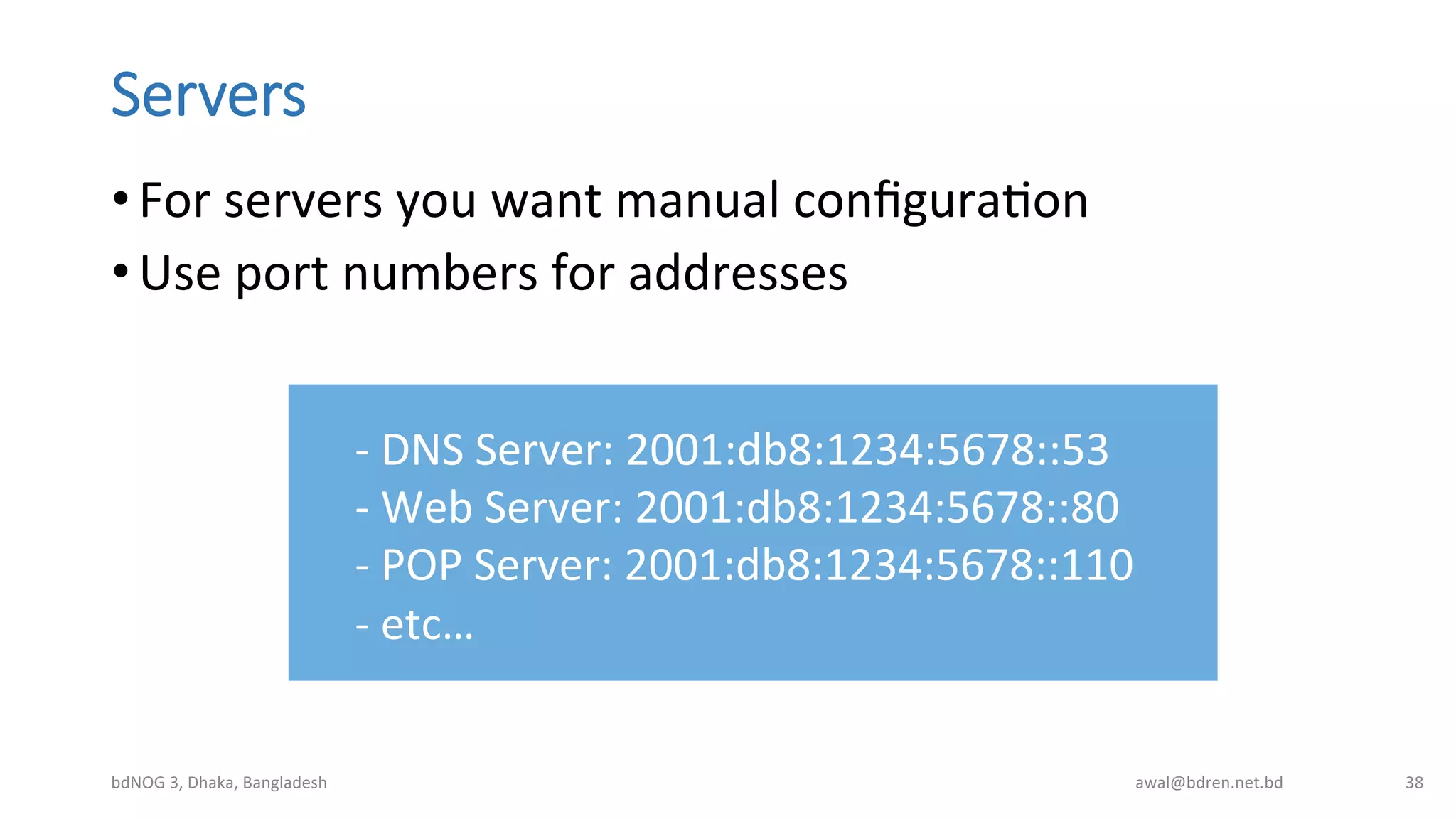 Servers
• For	
  servers	
  you	
  want	
  manual	
  conﬁguraBon	
  
• Use	
  port	
  numbers	
  for	
  addresses	
  
bdNOG	
  3,	
  Dhaka,	
  Bangladesh	
   awal@bdren.net.bd	
   38	
  
-­‐	
  DNS	
  Server:	
  2001:db8:1234:5678::53	
  
-­‐	
  Web	
  Server:	
  2001:db8:1234:5678::80	
  
-­‐	
  POP	
  Server:	
  2001:db8:1234:5678::110	
  
-­‐	
  etc…	
  
 