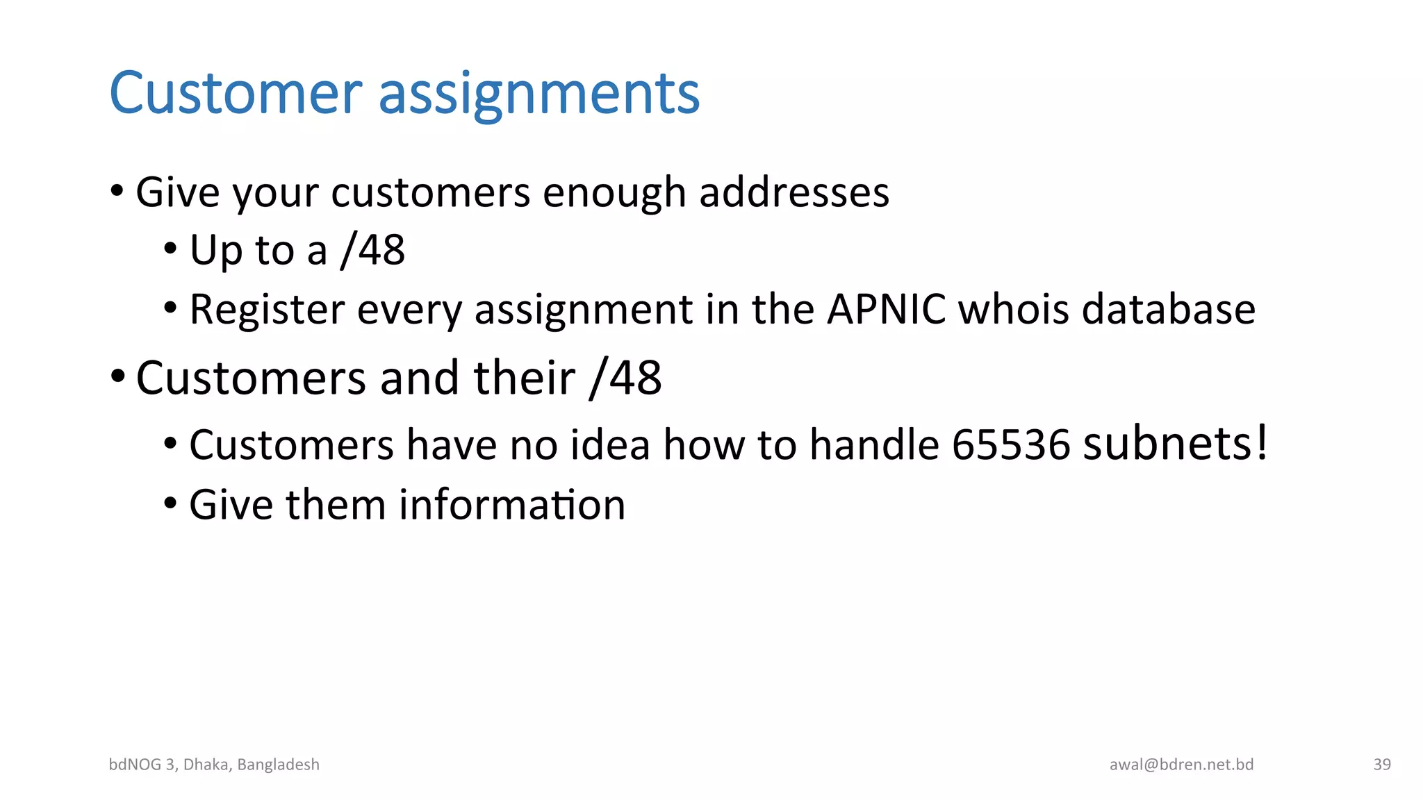 Customer  assignments
• Give	
  your	
  customers	
  enough	
  addresses	
  
• Up	
  to	
  a	
  /48	
  
• Register	
  every	
  assignment	
  in	
  the	
  APNIC	
  whois	
  database	
  
• Customers	
  and	
  their	
  /48	
  
• Customers	
  have	
  no	
  idea	
  how	
  to	
  handle	
  65536	
  subnets!	
  
• Give	
  them	
  informaBon	
  
bdNOG	
  3,	
  Dhaka,	
  Bangladesh	
   awal@bdren.net.bd	
   39	
  
 