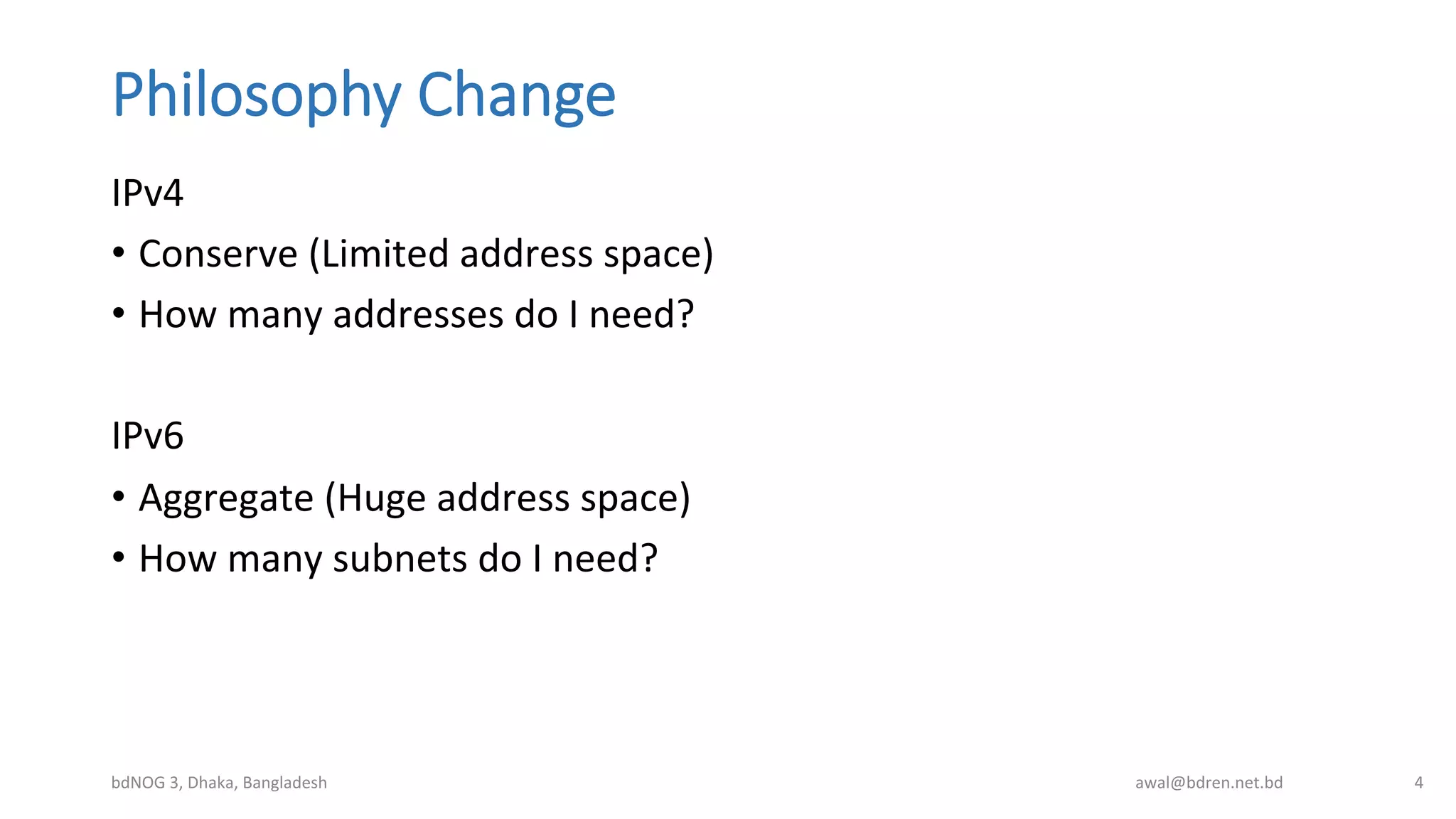 Philosophy  Change
IPv4	
  
•  Conserve	
  (Limited	
  address	
  space)	
  
•  How	
  many	
  addresses	
  do	
  I	
  need?	
  
	
  
IPv6	
  
•  Aggregate	
  (Huge	
  address	
  space)	
  
•  How	
  many	
  subnets	
  do	
  I	
  need?	
  
bdNOG	
  3,	
  Dhaka,	
  Bangladesh	
   awal@bdren.net.bd	
   4	
  
 