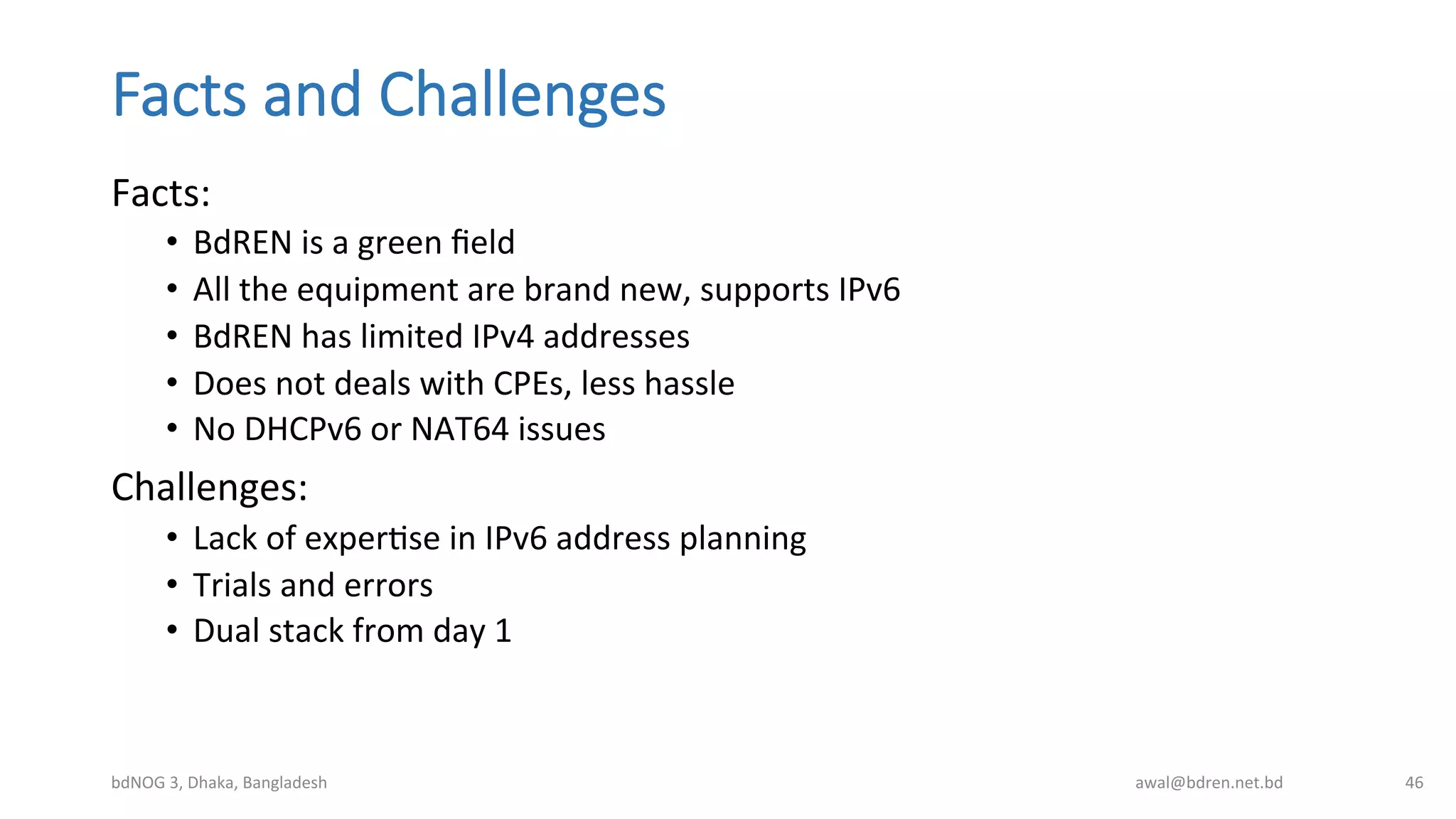Facts  and  Challenges
Facts:	
  
•  BdREN	
  is	
  a	
  green	
  ﬁeld	
  
•  All	
  the	
  equipment	
  are	
  brand	
  new,	
  supports	
  IPv6	
  
•  BdREN	
  has	
  limited	
  IPv4	
  addresses	
  
•  Does	
  not	
  deals	
  with	
  CPEs,	
  less	
  hassle	
  
•  No	
  DHCPv6	
  or	
  NAT64	
  issues	
  
Challenges:	
  
•  Lack	
  of	
  experBse	
  in	
  IPv6	
  address	
  planning	
  
•  Trials	
  and	
  errors	
  
•  Dual	
  stack	
  from	
  day	
  1	
  
bdNOG	
  3,	
  Dhaka,	
  Bangladesh	
   awal@bdren.net.bd	
   46	
  
 