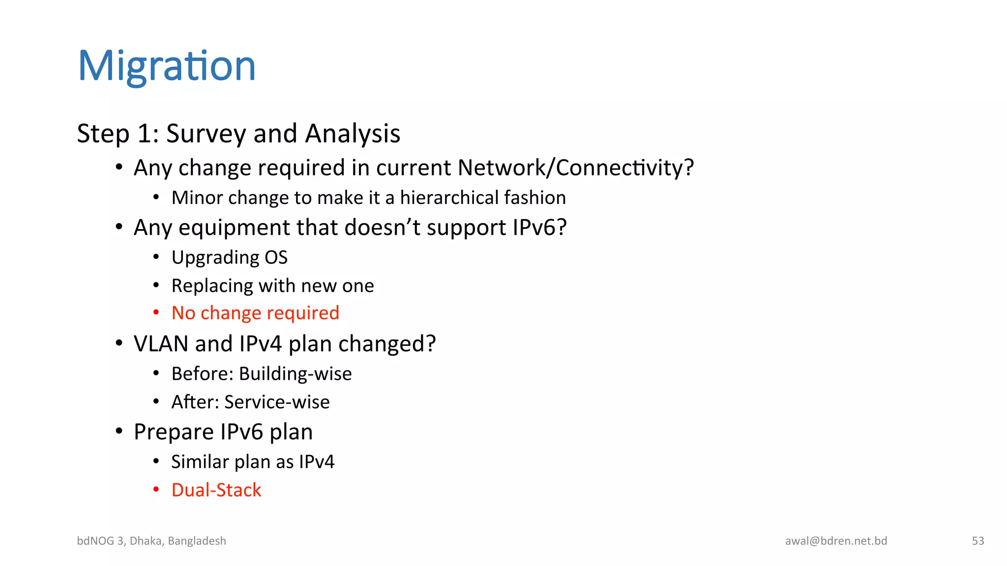 Migra;on
Step	
  1:	
  Survey	
  and	
  Analysis	
  
•  Any	
  change	
  required	
  in	
  current	
  Network/ConnecBvity?	
  
•  Minor	
  change	
  to	
  make	
  it	
  a	
  hierarchical	
  fashion	
  
•  Any	
  equipment	
  that	
  doesn’t	
  support	
  IPv6?	
  
•  Upgrading	
  OS	
  
•  Replacing	
  with	
  new	
  one	
  
•  No	
  change	
  required	
  
•  VLAN	
  and	
  IPv4	
  plan	
  changed?	
  
•  Before:	
  Building-­‐wise	
  
•  A0er:	
  Service-­‐wise	
  
•  Prepare	
  IPv6	
  plan	
  
•  Similar	
  plan	
  as	
  IPv4	
  
•  Dual-­‐Stack	
  
bdNOG	
  3,	
  Dhaka,	
  Bangladesh	
   awal@bdren.net.bd	
   53	
  
 