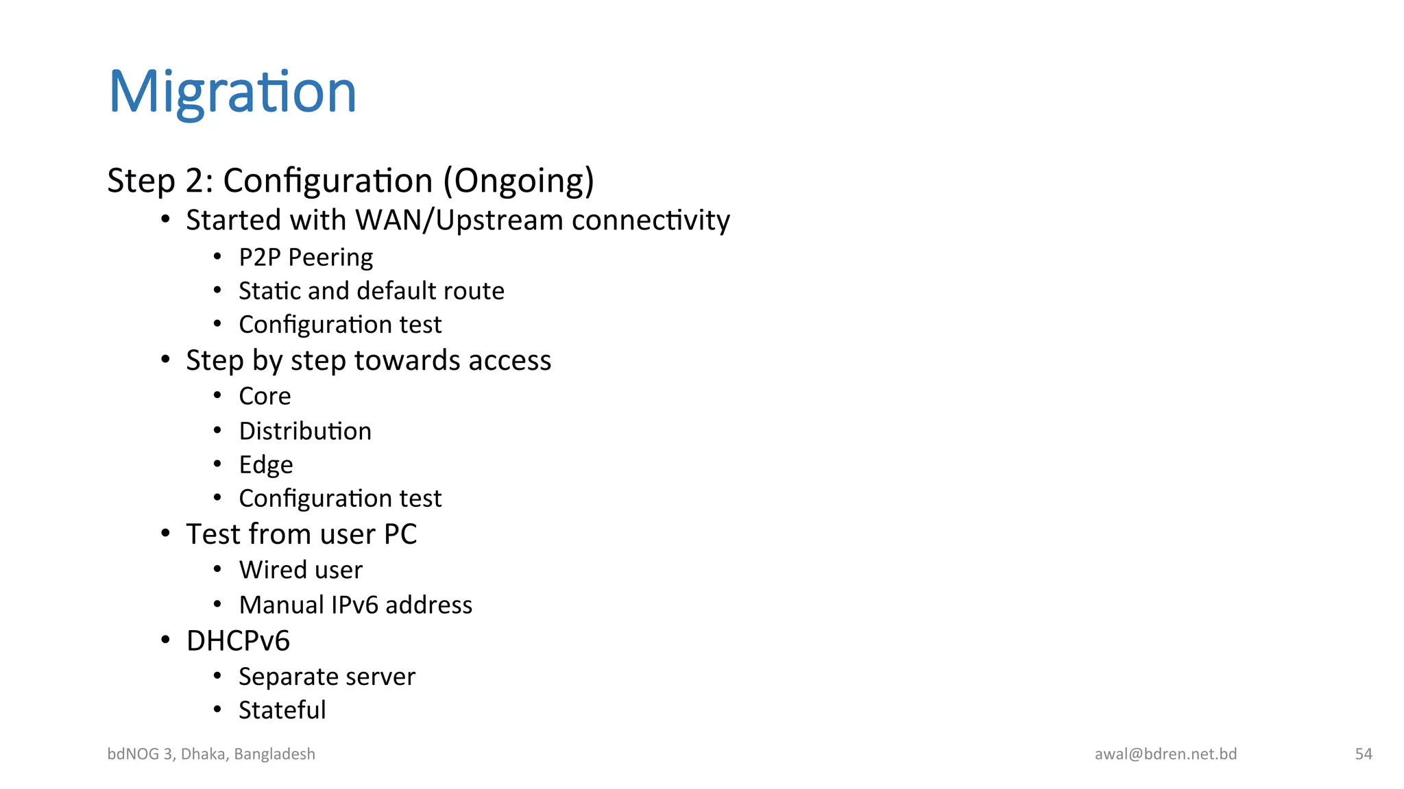 Migra;on
Step	
  2:	
  ConﬁguraBon	
  (Ongoing)	
  
•  Started	
  with	
  WAN/Upstream	
  connecBvity	
  
•  P2P	
  Peering	
  
•  StaBc	
  and	
  default	
  route	
  
•  ConﬁguraBon	
  test	
  
•  Step	
  by	
  step	
  towards	
  access	
  
•  Core	
  
•  DistribuBon	
  
•  Edge	
  
•  ConﬁguraBon	
  test	
  
•  Test	
  from	
  user	
  PC	
  
•  Wired	
  user	
  
•  Manual	
  IPv6	
  address	
  
•  DHCPv6	
  
•  Separate	
  server	
  
•  Stateful	
  
bdNOG	
  3,	
  Dhaka,	
  Bangladesh	
   awal@bdren.net.bd	
   54	
  
 