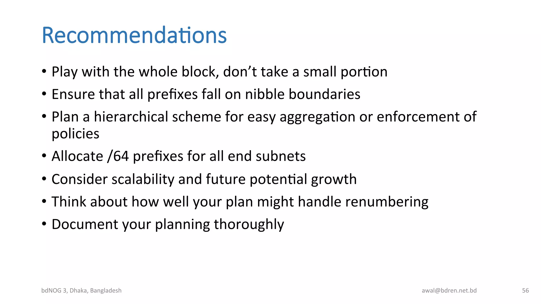 Recommenda;ons
•  Play	
  with	
  the	
  whole	
  block,	
  don’t	
  take	
  a	
  small	
  porBon	
  
•  Ensure	
  that	
  all	
  preﬁxes	
  fall	
  on	
  nibble	
  boundaries	
  
•  Plan	
  a	
  hierarchical	
  scheme	
  for	
  easy	
  aggregaBon	
  or	
  enforcement	
  of	
  
policies	
  
•  Allocate	
  /64	
  preﬁxes	
  for	
  all	
  end	
  subnets	
  
•  Consider	
  scalability	
  and	
  future	
  potenBal	
  growth	
  
•  Think	
  about	
  how	
  well	
  your	
  plan	
  might	
  handle	
  renumbering	
  
•  Document	
  your	
  planning	
  thoroughly	
  
bdNOG	
  3,	
  Dhaka,	
  Bangladesh	
   awal@bdren.net.bd	
   56	
  
 