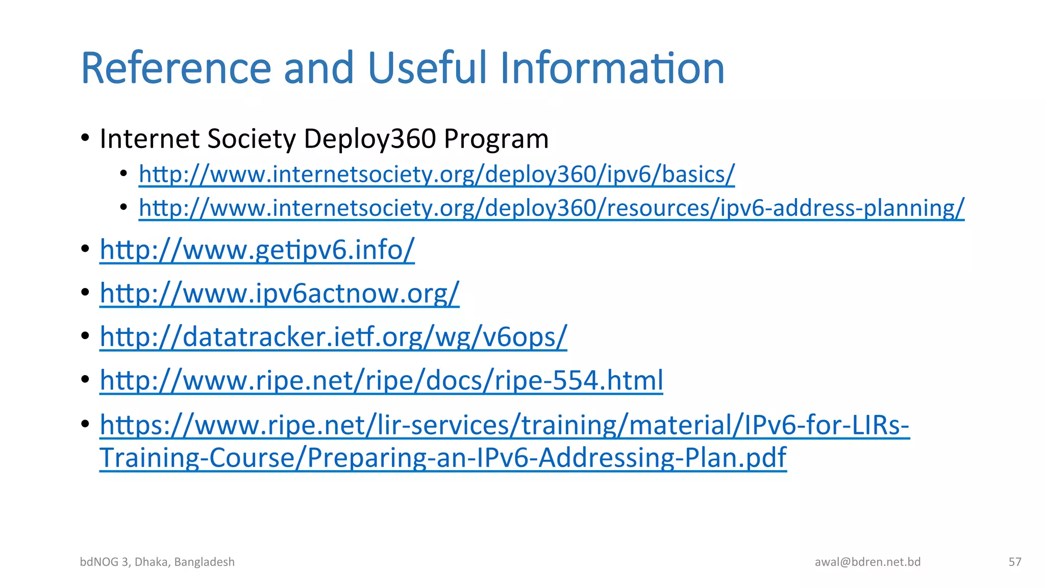 Reference  and  Useful  Informa;on
•  Internet	
  Society	
  Deploy360	
  Program	
  
•  hmp://www.internetsociety.org/deploy360/ipv6/basics/	
  	
  
•  hmp://www.internetsociety.org/deploy360/resources/ipv6-­‐address-­‐planning/	
  
•  hmp://www.geBpv6.info/	
  	
  
•  hmp://www.ipv6actnow.org/	
  	
  
•  hmp://datatracker.iet.org/wg/v6ops/	
  	
  
•  hmp://www.ripe.net/ripe/docs/ripe-­‐554.html	
  	
  
•  hmps://www.ripe.net/lir-­‐services/training/material/IPv6-­‐for-­‐LIRs-­‐
Training-­‐Course/Preparing-­‐an-­‐IPv6-­‐Addressing-­‐Plan.pdf	
  	
  
bdNOG	
  3,	
  Dhaka,	
  Bangladesh	
   awal@bdren.net.bd	
   57	
  
 