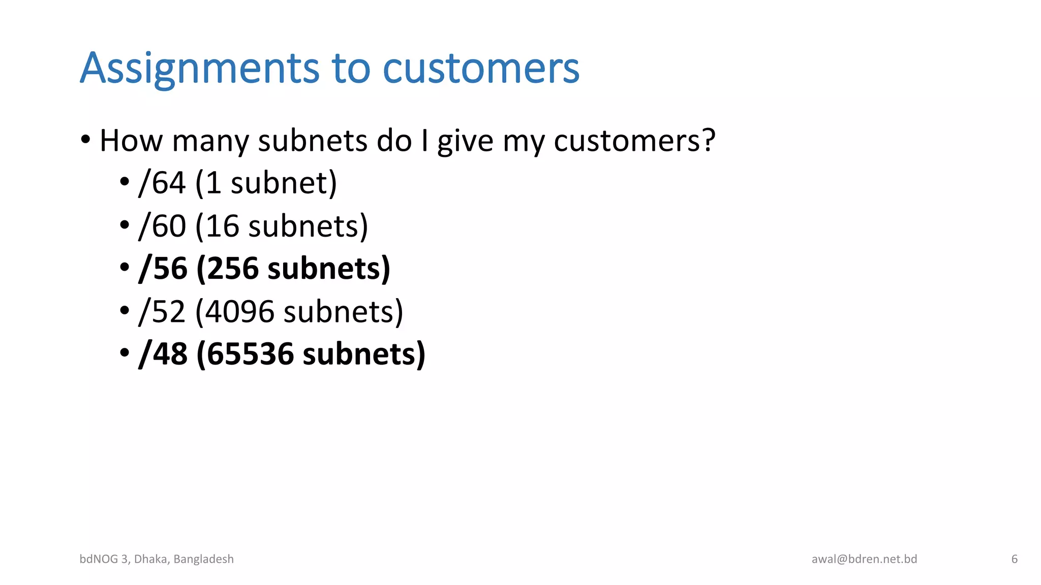 Assignments  to  customers
• How	
  many	
  subnets	
  do	
  I	
  give	
  my	
  customers?	
  
• /64	
  (1	
  subnet)	
  
• /60	
  (16	
  subnets)	
  
• /56	
  (256	
  subnets)	
  
• /52	
  (4096	
  subnets)	
  
• /48	
  (65536	
  subnets)	
  
bdNOG	
  3,	
  Dhaka,	
  Bangladesh	
   awal@bdren.net.bd	
   6	
  
 
