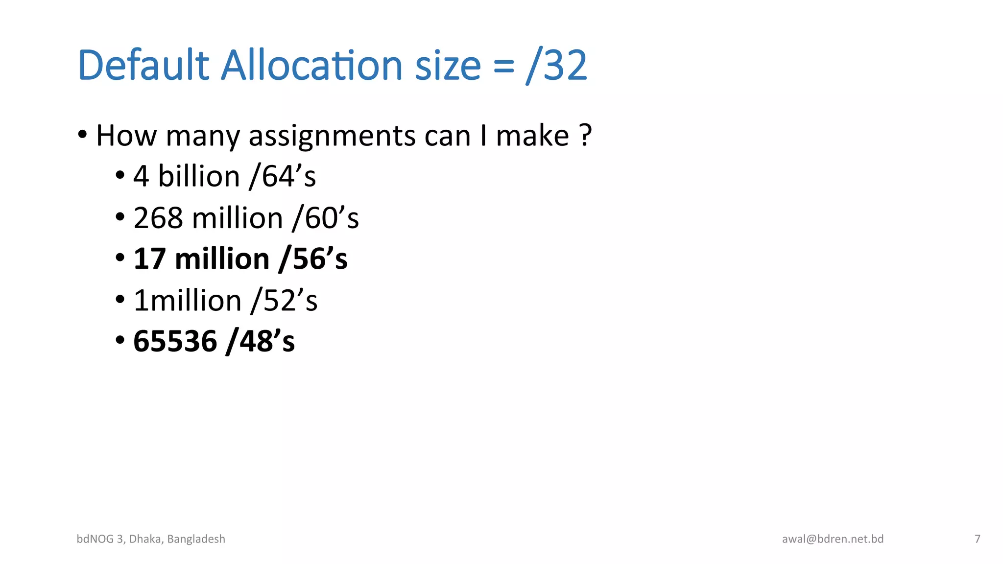 Default  Alloca;on  size  =  /32
• How	
  many	
  assignments	
  can	
  I	
  make	
  ?	
  
• 4	
  billion	
  /64’s	
  
• 268	
  million	
  /60’s	
  
• 17	
  million	
  /56’s	
  
• 1million	
  /52’s	
  
• 65536	
  /48’s	
  
bdNOG	
  3,	
  Dhaka,	
  Bangladesh	
   awal@bdren.net.bd	
   7	
  
 