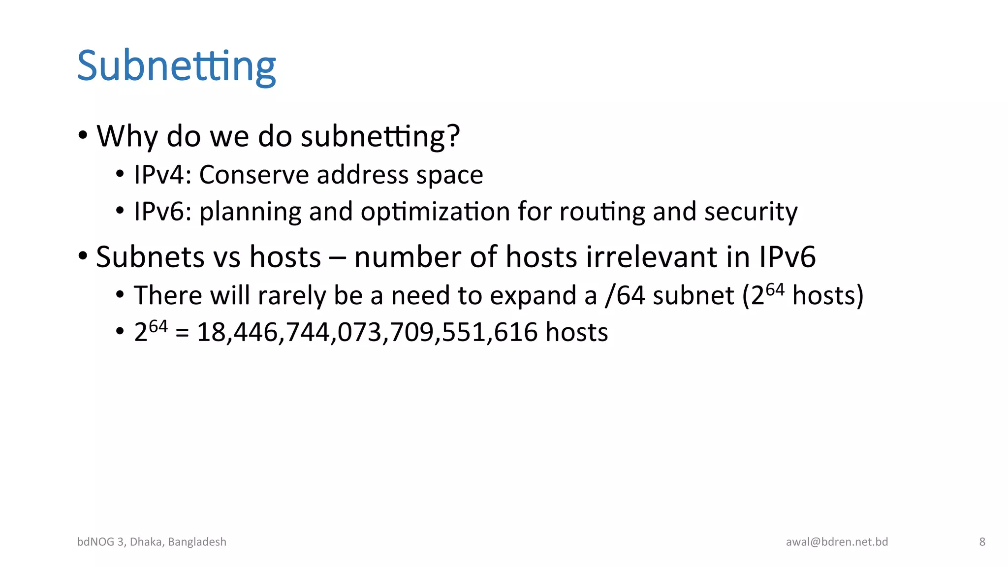 SubneIng
• Why	
  do	
  we	
  do	
  subnebng?	
  
•  IPv4:	
  Conserve	
  address	
  space	
  
•  IPv6:	
  planning	
  and	
  opBmizaBon	
  for	
  rouBng	
  and	
  security	
  
• Subnets	
  vs	
  hosts	
  –	
  number	
  of	
  hosts	
  irrelevant	
  in	
  IPv6	
  
•  There	
  will	
  rarely	
  be	
  a	
  need	
  to	
  expand	
  a	
  /64	
  subnet	
  (264	
  hosts)	
  
•  264	
  =	
  18,446,744,073,709,551,616	
  hosts	
  
bdNOG	
  3,	
  Dhaka,	
  Bangladesh	
   awal@bdren.net.bd	
   8	
  
 