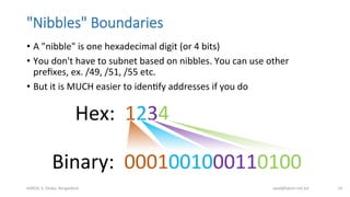 "Nibbles"  Boundaries
•  A	
  "nibble"	
  is	
  one	
  hexadecimal	
  digit	
  (or	
  4	
  bits)	
  
•  You	
  don't	
  have	
  to	
  subnet	
  based	
  on	
  nibbles.	
  You	
  can	
  use	
  other	
  
preﬁxes,	
  ex.	
  /49,	
  /51,	
  /55	
  etc.	
  
•  But	
  it	
  is	
  MUCH	
  easier	
  to	
  idenBfy	
  addresses	
  if	
  you	
  do	
  
bdNOG	
  3,	
  Dhaka,	
  Bangladesh	
   awal@bdren.net.bd	
   14	
  
Hex:	
  	
  1234	
  	
  
Binary:	
  	
  0001001000110100	
  	
  
 