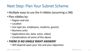 Next  Step:  Plan  Your  Subnet  Scheme
• MulBple	
  ways	
  to	
  use	
  the	
  4	
  nibbles	
  (assuming	
  a	
  /48)	
  
• Plan	
  nibbles	
  by:	
  
•  Region	
  and	
  site	
  
•  LocaBon	
  
•  Use	
  type	
  (ex.	
  employees,	
  students,	
  guests)	
  
•  Business	
  units	
  
•  ApplicaBons	
  (ex.	
  data,	
  voice,	
  video)	
  
•  CombinaBons	
  of	
  some	
  of	
  the	
  above	
  
• THERE	
  IS	
  NO	
  SINGLE	
  RIGHT	
  ANSWER!	
  
•  Will	
  depend	
  upon	
  your	
  site	
  and	
  your	
  objecBves	
  
bdNOG	
  3,	
  Dhaka,	
  Bangladesh	
   awal@bdren.net.bd	
   22	
  
 