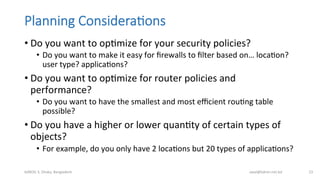 Planning  Considera;ons
• Do	
  you	
  want	
  to	
  opBmize	
  for	
  your	
  security	
  policies?	
  
•  Do	
  you	
  want	
  to	
  make	
  it	
  easy	
  for	
  ﬁrewalls	
  to	
  ﬁlter	
  based	
  on…	
  locaBon?	
  
user	
  type?	
  applicaBons?	
  
• Do	
  you	
  want	
  to	
  opBmize	
  for	
  router	
  policies	
  and	
  
performance?	
  
•  Do	
  you	
  want	
  to	
  have	
  the	
  smallest	
  and	
  most	
  eﬃcient	
  rouBng	
  table	
  
possible?	
  
• Do	
  you	
  have	
  a	
  higher	
  or	
  lower	
  quanBty	
  of	
  certain	
  types	
  of	
  
objects?	
  
•  For	
  example,	
  do	
  you	
  only	
  have	
  2	
  locaBons	
  but	
  20	
  types	
  of	
  applicaBons?	
  
bdNOG	
  3,	
  Dhaka,	
  Bangladesh	
   awal@bdren.net.bd	
   23	
  
 