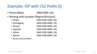Example:  ISP  with  /32  Preﬁx  (I)
•  Parent	
  Block: 	
   	
  2402:f500::/32	
  
•  StarBng	
  with	
  LocaBon	
  (Region/Division):	
  
•  Dhaka 	
   	
   	
  2402:f500:1000::/36	
  
•  Chimagong 	
   	
  2402:f500:2000::/36	
  
•  Khulna	
   	
   	
   	
  2402:f500:3000::/36	
  
•  Rajshahi	
   	
   	
  2402:f500:4000::/36	
  
•  Sylhet 	
   	
   	
  2402:f500:5000::/36	
  
•  Barisal 	
   	
   	
  2402:f500:6000::/36	
  
•  So	
  on	
  and	
  so	
  forth…	
  
bdNOG	
  3,	
  Dhaka,	
  Bangladesh	
   awal@bdren.net.bd	
   24	
  
 