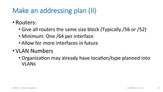 Make  an  addressing  plan  (II)
• Routers:	
  
• Give	
  all	
  routers	
  the	
  same	
  size	
  block	
  (Typically	
  /56	
  or	
  /52)	
  
• Minimum:	
  One	
  /64	
  per	
  interface	
  
• Allow	
  for	
  more	
  interfaces	
  in	
  future	
  
• VLAN	
  Numbers	
  
• OrganizaBon	
  may	
  already	
  have	
  locaBon/type	
  planned	
  into	
  
VLANs	
  
bdNOG	
  3,	
  Dhaka,	
  Bangladesh	
   awal@bdren.net.bd	
   34	
  
 
