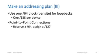 Make  an  addressing  plan  (III)
• Use	
  one	
  /64	
  block	
  (per	
  site)	
  for	
  loopbacks	
  
• One	
  /128	
  per	
  device	
  
• Point-­‐to-­‐Point	
  ConnecBons	
  
• Reserve	
  a	
  /64,	
  assign	
  a	
  /127	
  
bdNOG	
  3,	
  Dhaka,	
  Bangladesh	
   awal@bdren.net.bd	
   35	
  
 