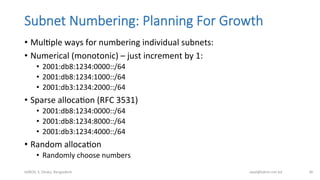 Subnet  Numbering:  Planning  For  Growth
•  MulBple	
  ways	
  for	
  numbering	
  individual	
  subnets:	
  
•  Numerical	
  (monotonic)	
  –	
  just	
  increment	
  by	
  1:	
  
•  2001:db8:1234:0000::/64	
  
•  2001:db8:1234:1000::/64	
  
•  2001:db3:1234:2000::/64	
  
•  Sparse	
  allocaBon	
  (RFC	
  3531)	
  
•  2001:db8:1234:0000::/64	
  
•  2001:db8:1234:8000::/64	
  
•  2001:db3:1234:4000::/64	
  
•  Random	
  allocaBon	
  
•  Randomly	
  choose	
  numbers	
  
bdNOG	
  3,	
  Dhaka,	
  Bangladesh	
   awal@bdren.net.bd	
   36	
  
 