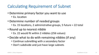 Calcula;ng  Requirement  of  Subnet
• Determine	
  primary	
  factor	
  you	
  want	
  to	
  use	
  
•  Ex.	
  locaBon	
  
• Determine	
  number	
  of	
  needed	
  groups	
  
•  Ex.	
  15	
  locaBons,	
  2	
  administraBve	
  groups,	
  5	
  future	
  =	
  22	
  total	
  
• Round	
  up	
  to	
  nearest	
  nibble	
  
•  Ex.	
  22	
  would	
  ﬁt	
  within	
  2	
  nibbles	
  (256	
  values)	
  
• Decide	
  what	
  to	
  do	
  with	
  remaining	
  nibbles	
  (if	
  any)	
  
•  ConBnue	
  subnebng	
  with	
  a	
  secondary	
  factor	
  
•  Don't	
  subdivide	
  and	
  just	
  have	
  large	
  subnets	
  
bdNOG	
  3,	
  Dhaka,	
  Bangladesh	
   awal@bdren.net.bd	
   37	
  
 