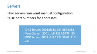 Servers
• For	
  servers	
  you	
  want	
  manual	
  conﬁguraBon	
  
• Use	
  port	
  numbers	
  for	
  addresses	
  
bdNOG	
  3,	
  Dhaka,	
  Bangladesh	
   awal@bdren.net.bd	
   38	
  
-­‐	
  DNS	
  Server:	
  2001:db8:1234:5678::53	
  
-­‐	
  Web	
  Server:	
  2001:db8:1234:5678::80	
  
-­‐	
  POP	
  Server:	
  2001:db8:1234:5678::110	
  
-­‐	
  etc…	
  
 