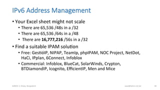 IPv6  Address  Management
• Your	
  Excel	
  sheet	
  might	
  not	
  scale	
  
•  There	
  are	
  65,536	
  /48s	
  in	
  a	
  /32	
  
•  There	
  are	
  65,536	
  /64s	
  in	
  a	
  /48	
  
•  	
  There	
  are	
  16,777,216	
  /56s	
  in	
  a	
  /32	
  
• Find	
  a	
  suitable	
  IPAM	
  soluBon	
  
•  Free:	
  GesBóIP,	
  NIPAP,	
  TeamIp,	
  phpIPAM,	
  NOC	
  Project,	
  NetDot,	
  
HaCi,	
  IPplan,	
  6Connect,	
  Infoblox	
  
•  Commercial:	
  Infoblox,	
  BlueCat,	
  SolarWinds,	
  Crypton,	
  
BTDiamondIP,	
  Icognito,	
  EﬃcientIP,	
  Men	
  and	
  Mice	
  
bdNOG	
  3,	
  Dhaka,	
  Bangladesh	
   awal@bdren.net.bd	
   40	
  
 