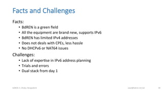 Facts  and  Challenges
Facts:	
  
•  BdREN	
  is	
  a	
  green	
  ﬁeld	
  
•  All	
  the	
  equipment	
  are	
  brand	
  new,	
  supports	
  IPv6	
  
•  BdREN	
  has	
  limited	
  IPv4	
  addresses	
  
•  Does	
  not	
  deals	
  with	
  CPEs,	
  less	
  hassle	
  
•  No	
  DHCPv6	
  or	
  NAT64	
  issues	
  
Challenges:	
  
•  Lack	
  of	
  experBse	
  in	
  IPv6	
  address	
  planning	
  
•  Trials	
  and	
  errors	
  
•  Dual	
  stack	
  from	
  day	
  1	
  
bdNOG	
  3,	
  Dhaka,	
  Bangladesh	
   awal@bdren.net.bd	
   46	
  
 