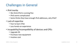 Challenges  in  General
•  IPv4	
  inerBa	
  
•  We	
  think	
  IPv4	
  is	
  running	
  ﬁne	
  
•  IPv6	
  seems	
  complicated	
  
•  Some	
  thinks	
  they	
  have	
  enough	
  IPv4	
  addresses,	
  why	
  IPv6?	
  
•  Lack	
  of	
  experBse	
  
•  Fear	
  to	
  learn	
  IPv6	
  
•  Less	
  hands-­‐on	
  experience	
  
•  Incapability/IncompaBbility	
  of	
  devices	
  and	
  CPEs	
  
•  Upgrade	
  OS	
  
•  Purchase	
  new	
  equipment	
  
•  Involves	
  cost	
  
bdNOG	
  3,	
  Dhaka,	
  Bangladesh	
   awal@bdren.net.bd	
   55	
  
 