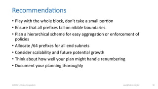 Recommenda;ons
•  Play	
  with	
  the	
  whole	
  block,	
  don’t	
  take	
  a	
  small	
  porBon	
  
•  Ensure	
  that	
  all	
  preﬁxes	
  fall	
  on	
  nibble	
  boundaries	
  
•  Plan	
  a	
  hierarchical	
  scheme	
  for	
  easy	
  aggregaBon	
  or	
  enforcement	
  of	
  
policies	
  
•  Allocate	
  /64	
  preﬁxes	
  for	
  all	
  end	
  subnets	
  
•  Consider	
  scalability	
  and	
  future	
  potenBal	
  growth	
  
•  Think	
  about	
  how	
  well	
  your	
  plan	
  might	
  handle	
  renumbering	
  
•  Document	
  your	
  planning	
  thoroughly	
  
bdNOG	
  3,	
  Dhaka,	
  Bangladesh	
   awal@bdren.net.bd	
   56	
  
 