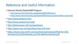 Reference  and  Useful  Informa;on
•  Internet	
  Society	
  Deploy360	
  Program	
  
•  hmp://www.internetsociety.org/deploy360/ipv6/basics/	
  	
  
•  hmp://www.internetsociety.org/deploy360/resources/ipv6-­‐address-­‐planning/	
  
•  hmp://www.geBpv6.info/	
  	
  
•  hmp://www.ipv6actnow.org/	
  	
  
•  hmp://datatracker.iet.org/wg/v6ops/	
  	
  
•  hmp://www.ripe.net/ripe/docs/ripe-­‐554.html	
  	
  
•  hmps://www.ripe.net/lir-­‐services/training/material/IPv6-­‐for-­‐LIRs-­‐
Training-­‐Course/Preparing-­‐an-­‐IPv6-­‐Addressing-­‐Plan.pdf	
  	
  
bdNOG	
  3,	
  Dhaka,	
  Bangladesh	
   awal@bdren.net.bd	
   57	
  
 