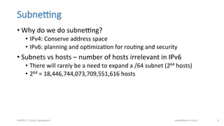 SubneIng
• Why	
  do	
  we	
  do	
  subnebng?	
  
•  IPv4:	
  Conserve	
  address	
  space	
  
•  IPv6:	
  planning	
  and	
  opBmizaBon	
  for	
  rouBng	
  and	
  security	
  
• Subnets	
  vs	
  hosts	
  –	
  number	
  of	
  hosts	
  irrelevant	
  in	
  IPv6	
  
•  There	
  will	
  rarely	
  be	
  a	
  need	
  to	
  expand	
  a	
  /64	
  subnet	
  (264	
  hosts)	
  
•  264	
  =	
  18,446,744,073,709,551,616	
  hosts	
  
bdNOG	
  3,	
  Dhaka,	
  Bangladesh	
   awal@bdren.net.bd	
   8	
  
 