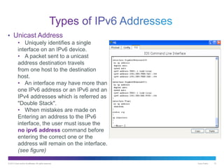 © 2013 Cisco and/or its affiliates. All rights reserved. Cisco Public 10
• Unicast Address
• Uniquely identifies a single
interface on an IPv6 device.
• A packet sent to a unicast
address destination travels
from one host to the destination
host.
• An interface may have more than
one IPv6 address or an IPv6 and an
IPv4 addresses which is referred as
"Double Stack".
• When mistakes are made on
Entering an address to the IPv6
interface, the user must issue the
no ipv6 address command before
entering the correct one or the
address will remain on the interface.
(see figure)
 