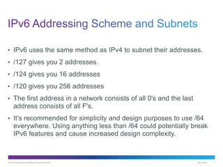 © 2013 Cisco and/or its affiliates. All rights reserved. Cisco Public 7
• IPv6 uses the same method as IPv4 to subnet their addresses.
• /127 gives you 2 addresses.
• /124 gives you 16 addresses
• /120 gives you 256 addresses
• The first address in a network consists of all 0's and the last
address consists of all F's.
• It’s recommended for simplicity and design purposes to use /64
everywhere. Using anything less than /64 could potentially break
IPv6 features and cause increased design complexity.
 