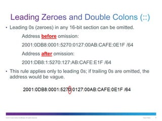 © 2013 Cisco and/or its affiliates. All rights reserved. Cisco Public 8
• Leading 0s (zeroes) in any 16-bit section can be omitted.
Address before omission:
2001:0DB8:0001:5270:0127:00AB:CAFE:0E1F /64
Address after omission:
2001:DB8:1:5270:127:AB:CAFE:E1F /64
• This rule applies only to leading 0s; if trailing 0s are omitted, the
address would be vague.
 
