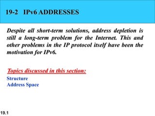 19.1
19-2 IPv6 ADDRESSES
Despite all short-term solutions, address depletion is
still a long-term problem for the Internet. This and
other problems in the IP protocol itself have been the
motivation for IPv6.
Structure
Address Space
Topics discussed in this section:
 