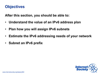 www.internetsociety.org/deploy360/
Objectives
After this section, you should be able to:
•  Understand the value of an IPv6 address plan
•  Plan how you will assign IPv6 subnets
•  Estimate the IPv6 addressing needs of your network
•  Subnet an IPv6 prefix
 