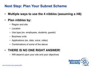 www.internetsociety.org/deploy360/
Next Step: Plan Your Subnet Scheme
•  Multiple ways to use the 4 nibbles (assuming a /4...