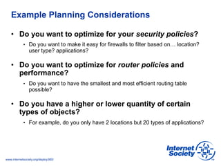 www.internetsociety.org/deploy360/
Example Planning Considerations
•  Do you want to optimize for your security policies?
•  Do you want to make it easy for firewalls to filter based on… location?
user type? applications?
•  Do you want to optimize for router policies and
performance?
•  Do you want to have the smallest and most efficient routing table
possible?
•  Do you have a higher or lower quantity of certain
types of objects?
•  For example, do you only have 2 locations but 20 types of applications?
 