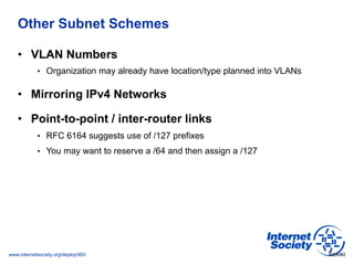 www.internetsociety.org/deploy360/
Other Subnet Schemes
•  VLAN Numbers
•  Organization may already have location/type planned into VLANs
•  Mirroring IPv4 Networks
•  Point-to-point / inter-router links
•  RFC 6164 suggests use of /127 prefixes
•  You may want to reserve a /64 and then assign a /127
9/24/13
 
