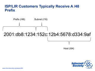 www.internetsociety.org/deploy360/
ISP/LIR Customers Typically Receive A /48
Prefix
2001:db8:1234:152c:12b4:5678:d334:9af
Host (/64)
Prefix (/48) Subnet (/16)
 