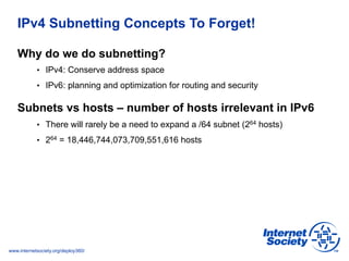 www.internetsociety.org/deploy360/
IPv4 Subnetting Concepts To Forget!
Why do we do subnetting?
•  IPv4: Conserve address ...
