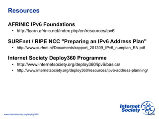 www.internetsociety.org/deploy360/
Resources
AFRINIC IPv6 Foundations
•  http://learn.afrinic.net/index.php/en/resources/ipv6
SURFnet / RIPE NCC "Preparing an IPv6 Address Plan"
•  http://www.surfnet.nl/Documents/rapport_201309_IPv6_numplan_EN.pdf
Internet Society Deploy360 Programme
•  http://www.internetsociety.org/deploy360/ipv6/basics/
•  http://www.internetsociety.org/deploy360/resources/ipv6-address-planning/
9/25/13
 