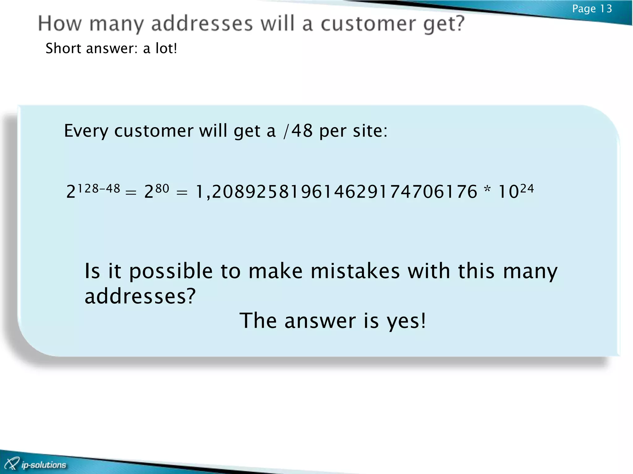 Page 13


Short answer: a lot!




  Every customer will get a /48 per site:


   2128-48 = 280 = 1,208925819614629174706176 * 1024



     Is it possible to make mistakes with this many
     addresses?
                      The answer is yes!
 