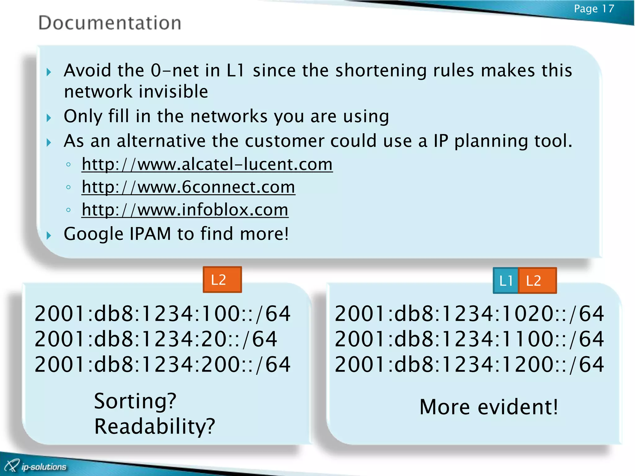 Page 17




    Avoid the 0-net in L1 since the shortening rules makes this
     network invisible
    Only fill in the networks you are using
    As an alternative the customer could use a IP planning tool.
     ◦ http://www.alcatel-lucent.com
     ◦ http://www.6connect.com
     ◦ http://www.infoblox.com
    Google IPAM to find more!

                      L2                                L1 L2

2001:db8:1234:100::/64                 2001:db8:1234:1020::/64
2001:db8:1234:20::/64                  2001:db8:1234:1100::/64
2001:db8:1234:200::/64                 2001:db8:1234:1200::/64
        Sorting?                              More evident!
        Readability?
 