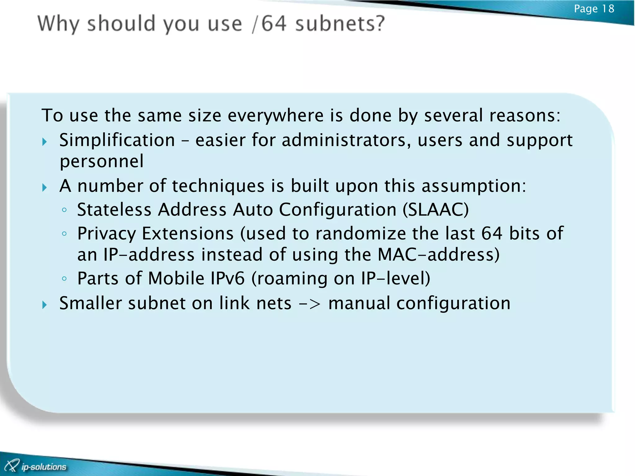 Page 18




To use the same size everywhere is done by several reasons:
 Simplification – easier for administrators, users and support
  personnel
 A number of techniques is built upon this assumption:
  ◦ Stateless Address Auto Configuration (SLAAC)
  ◦ Privacy Extensions (used to randomize the last 64 bits of
    an IP-address instead of using the MAC-address)
  ◦ Parts of Mobile IPv6 (roaming on IP-level)
 Smaller subnet on link nets -> manual configuration
 