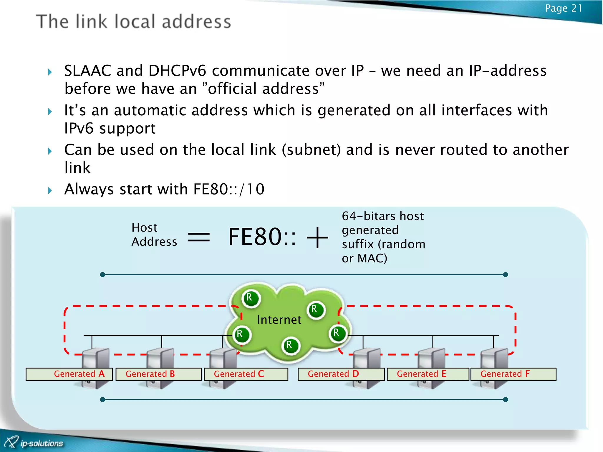 Page 21




     SLAAC and DHCPv6 communicate over IP – we need an IP-address
      before we have an ”official address”
     It’s an automatic address which is generated on all interfaces with
      IPv6 support
     Can be used on the local link (subnet) and is never routed to another
      link
     Always start with FE80::/10
                                                                    64-bitars host
                   Host
                   Address      =      FE80:: +                     generated
                                                                    suffix (random
                                                                    or MAC)


                                            R
                                                           R
                                                Internet
                                        R                       R
                                                     R

    Generated A   Generated B       Generated C            Generated D       Generated E   Generated F
 
