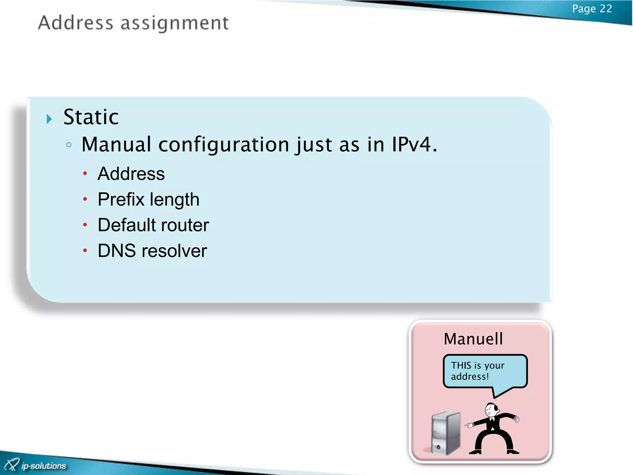 Page 22




   Static
    ◦ Manual configuration just as in IPv4.
        Address
        Prefix length
        Default router
        DNS resolver



                                              Manuell
                                              THIS is your
                                              address!
 