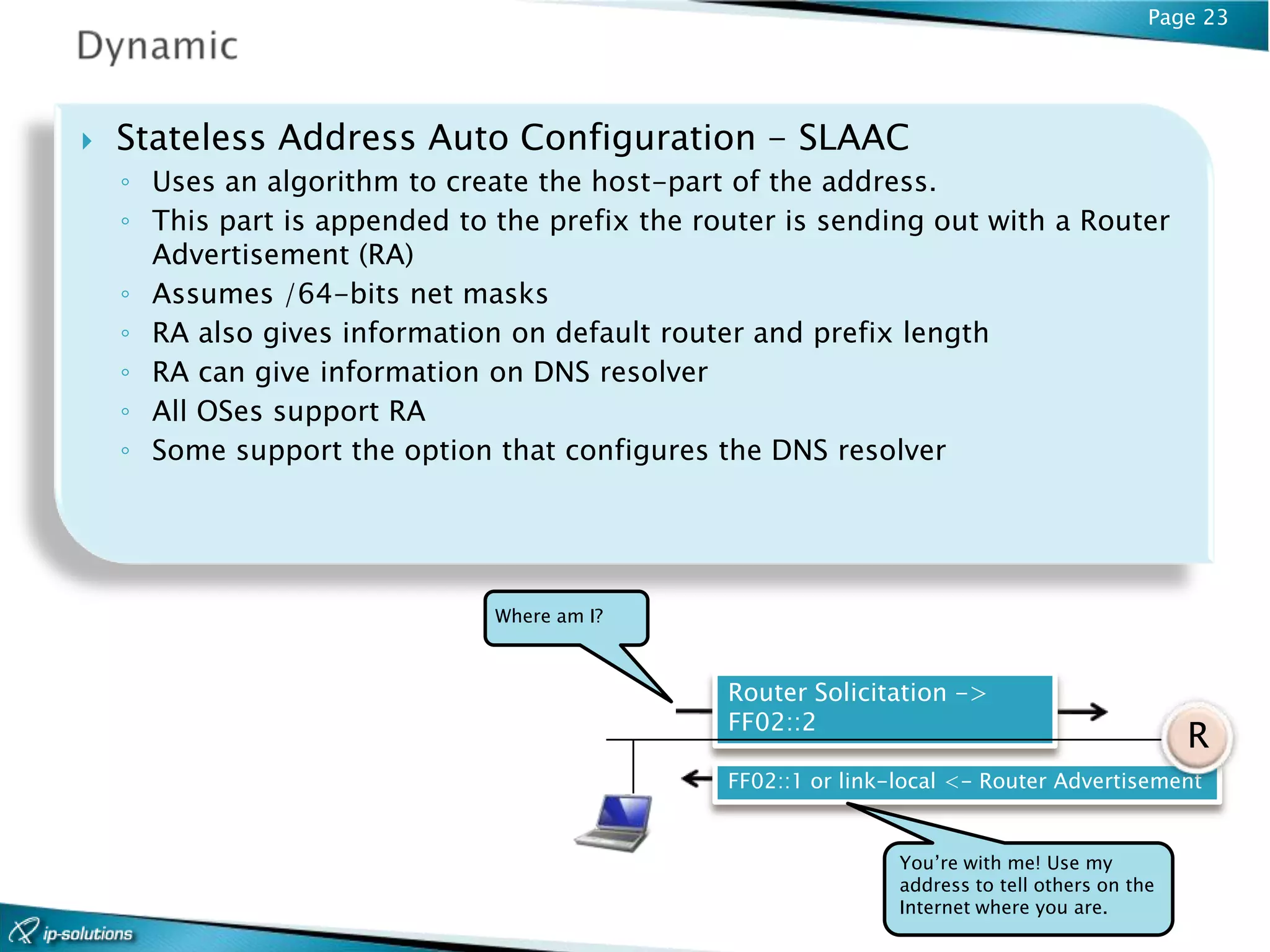 Page 23




   Stateless Address Auto Configuration - SLAAC
    ◦ Uses an algorithm to create the host-part of the address.
    ◦ This part is appended to the prefix the router is sending out with a Router
      Advertisement (RA)
    ◦ Assumes /64-bits net masks
    ◦ RA also gives information on default router and prefix length
    ◦ RA can give information on DNS resolver
    ◦ All OSes support RA
    ◦ Some support the option that configures the DNS resolver




                               Where am I?



                                                Router Solicitation ->
                                                FF02::2
                                                                                                R
                                                FF02::1 or link-local <- Router Advertisement


                                                                You’re with me! Use my
                                                                address to tell others on the
                                                                Internet where you are.
 